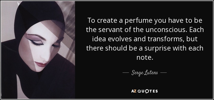To create a perfume you have to be the servant of the unconscious. Each idea evolves and transforms, but there should be a surprise with each note. - Serge Lutens