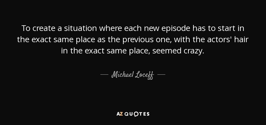 To create a situation where each new episode has to start in the exact same place as the previous one, with the actors' hair in the exact same place, seemed crazy. - Michael Loceff