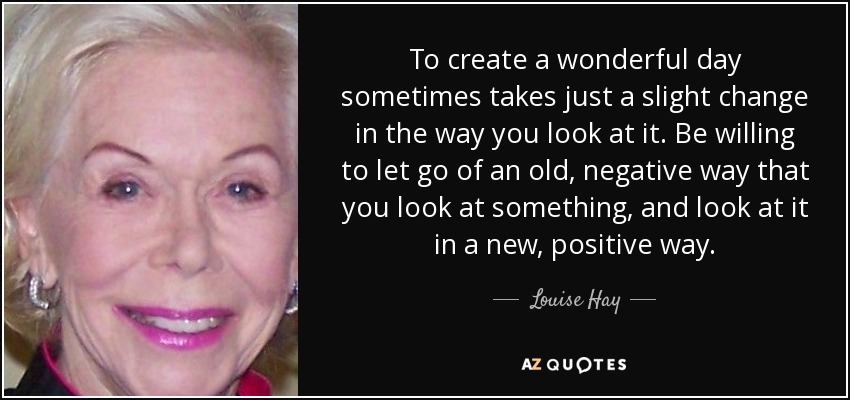 To create a wonderful day sometimes takes just a slight change in the way you look at it. Be willing to let go of an old, negative way that you look at something, and look at it in a new, positive way. - Louise Hay