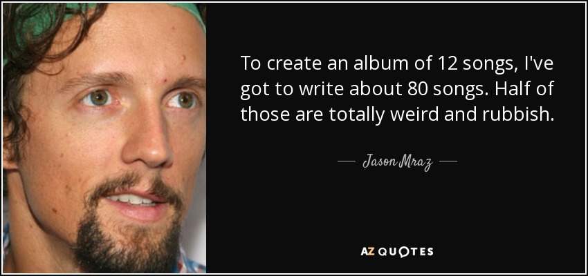 To create an album of 12 songs, I've got to write about 80 songs. Half of those are totally weird and rubbish. - Jason Mraz