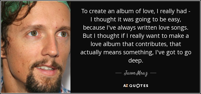 To create an album of love, I really had - I thought it was going to be easy, because I've always written love songs. But I thought if I really want to make a love album that contributes, that actually means something, I've got to go deep. - Jason Mraz