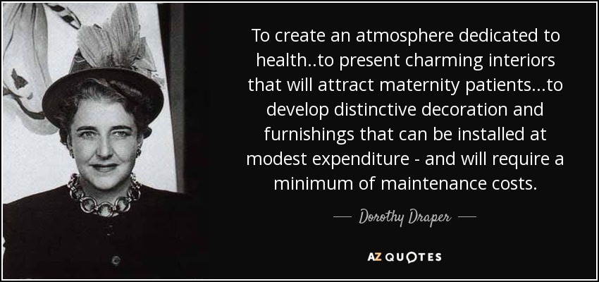 To create an atmosphere dedicated to health..to present charming interiors that will attract maternity patients...to develop distinctive decoration and furnishings that can be installed at modest expenditure - and will require a minimum of maintenance costs. - Dorothy Draper