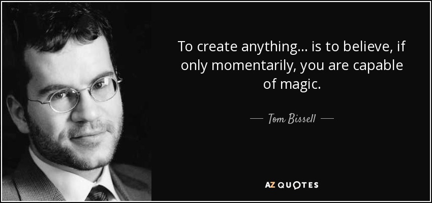 To create anything… is to believe, if only momentarily, you are capable of magic. - Tom Bissell