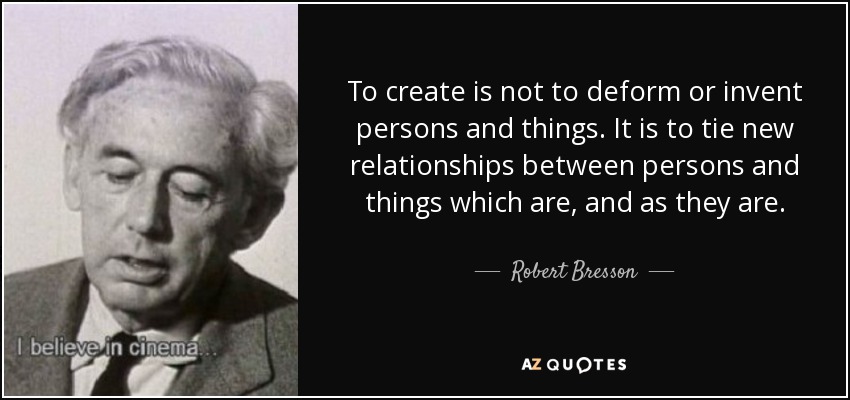 To create is not to deform or invent persons and things. It is to tie new relationships between persons and things which are, and as they are. - Robert Bresson