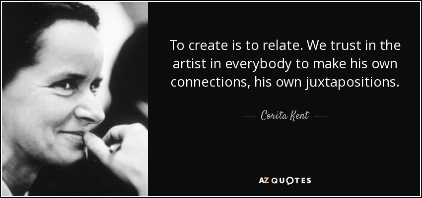 To create is to relate. We trust in the artist in everybody to make his own connections, his own juxtapositions. - Corita Kent