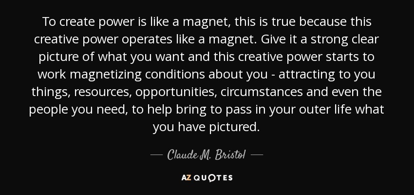 To create power is like a magnet, this is true because this creative power operates like a magnet. Give it a strong clear picture of what you want and this creative power starts to work magnetizing conditions about you - attracting to you things, resources, opportunities, circumstances and even the people you need, to help bring to pass in your outer life what you have pictured. - Claude M. Bristol