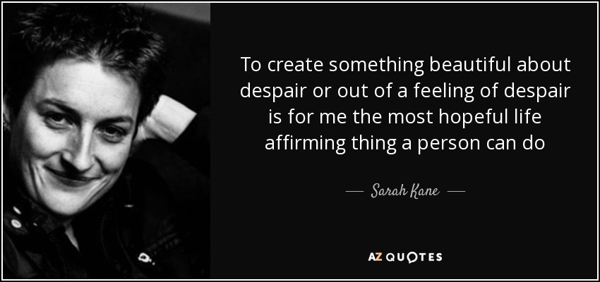 To create something beautiful about despair or out of a feeling of despair is for me the most hopeful life affirming thing a person can do - Sarah Kane