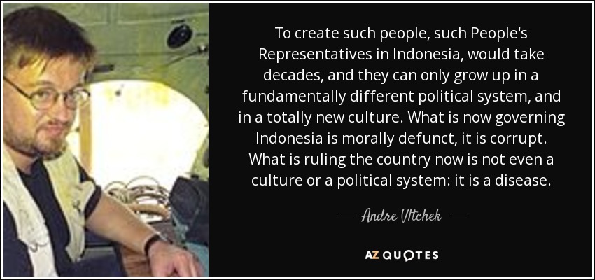 To create such people, such People's Representatives in Indonesia, would take decades, and they can only grow up in a fundamentally different political system, and in a totally new culture. What is now governing Indonesia is morally defunct, it is corrupt. What is ruling the country now is not even a culture or a political system: it is a disease. - Andre Vltchek