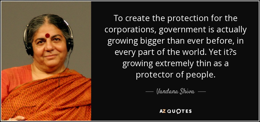 To create the protection for the corporations, government is actually growing bigger than ever before, in every part of the world. Yet its growing extremely thin as a protector of people. - Vandana Shiva