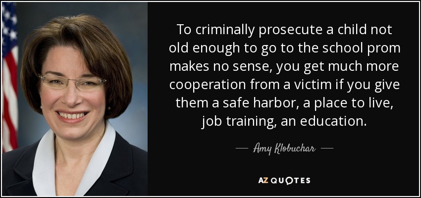 To criminally prosecute a child not old enough to go to the school prom makes no sense, you get much more cooperation from a victim if you give them a safe harbor, a place to live, job training, an education. - Amy Klobuchar