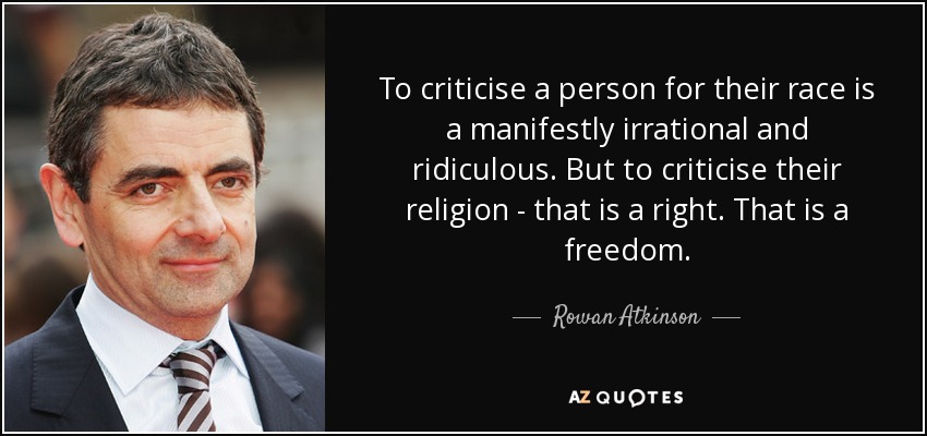 To criticise a person for their race is a manifestly irrational and ridiculous. But to criticise their religion - that is a right. That is a freedom. - Rowan Atkinson
