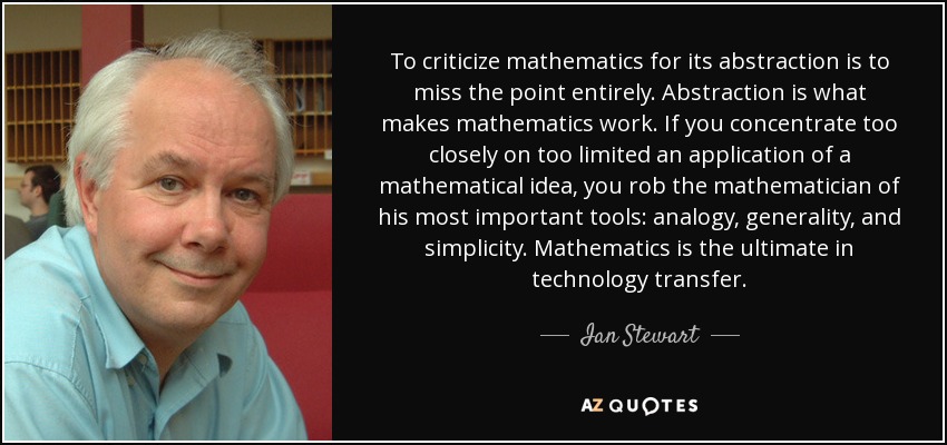 To criticize mathematics for its abstraction is to miss the point entirely. Abstraction is what makes mathematics work. If you concentrate too closely on too limited an application of a mathematical idea, you rob the mathematician of his most important tools: analogy, generality, and simplicity. Mathematics is the ultimate in technology transfer. - Ian Stewart