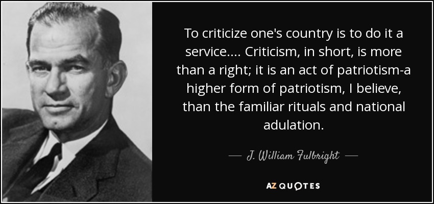 To criticize one's country is to do it a service.... Criticism, in short, is more than a right; it is an act of patriotism-a higher form of patriotism, I believe, than the familiar rituals and national adulation. - J. William Fulbright