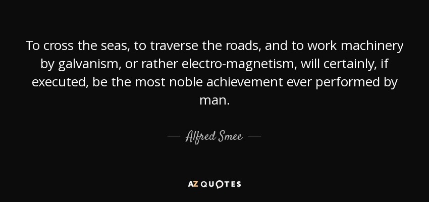 To cross the seas, to traverse the roads, and to work machinery by galvanism, or rather electro-magnetism, will certainly, if executed, be the most noble achievement ever performed by man. - Alfred Smee