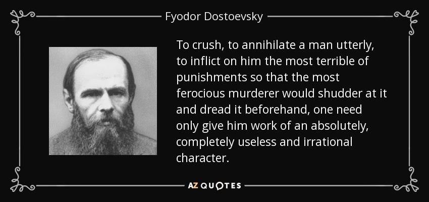 To crush, to annihilate a man utterly, to inflict on him the most terrible of punishments so that the most ferocious murderer would shudder at it and dread it beforehand, one need only give him work of an absolutely, completely useless and irrational character. - Fyodor Dostoevsky