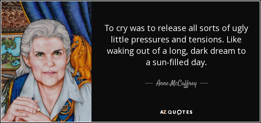 To cry was to release all sorts of ugly little pressures and tensions. Like waking out of a long, dark dream to a sun-filled day. - Anne McCaffrey
