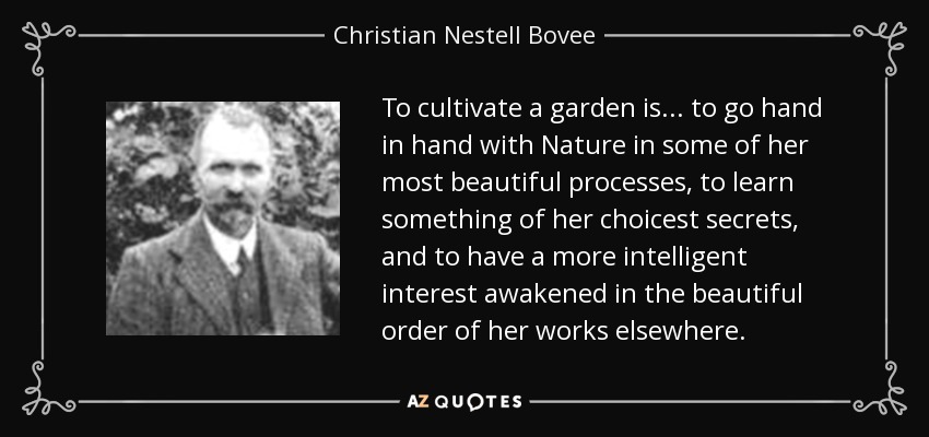 To cultivate a garden is. . . to go hand in hand with Nature in some of her most beautiful processes, to learn something of her choicest secrets, and to have a more intelligent interest awakened in the beautiful order of her works elsewhere. - Christian Nestell Bovee