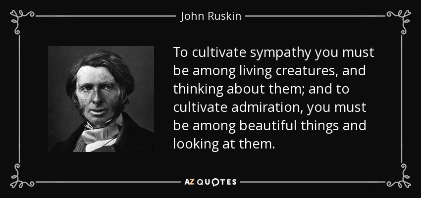 To cultivate sympathy you must be among living creatures, and thinking about them; and to cultivate admiration, you must be among beautiful things and looking at them. - John Ruskin
