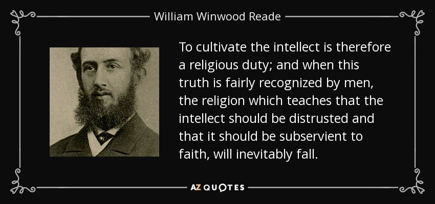 To cultivate the intellect is therefore a religious duty; and when this truth is fairly recognized by men, the religion which teaches that the intellect should be distrusted and that it should be subservient to faith, will inevitably fall. - William Winwood Reade