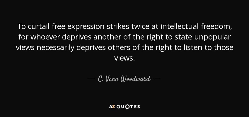 To curtail free expression strikes twice at intellectual freedom, for whoever deprives another of the right to state unpopular views necessarily deprives others of the right to listen to those views. - C. Vann Woodward