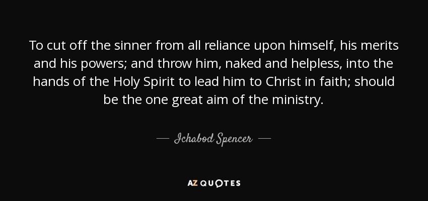 To cut off the sinner from all reliance upon himself, his merits and his powers; and throw him, naked and helpless, into the hands of the Holy Spirit to lead him to Christ in faith; should be the one great aim of the ministry. - Ichabod Spencer