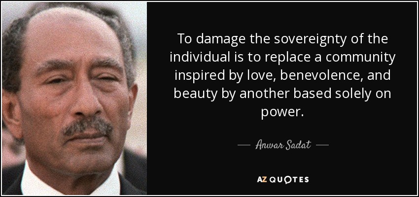 To damage the sovereignty of the individual is to replace a community inspired by love, benevolence, and beauty by another based solely on power. - Anwar Sadat