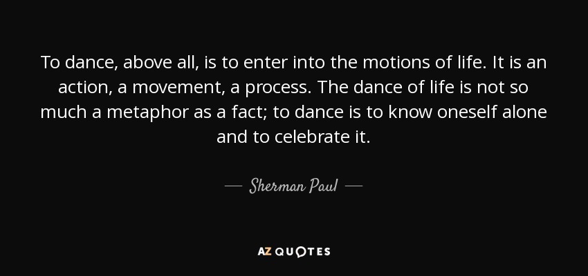 To dance, above all, is to enter into the motions of life. It is an action, a movement, a process. The dance of life is not so much a metaphor as a fact; to dance is to know oneself alone and to celebrate it. - Sherman Paul