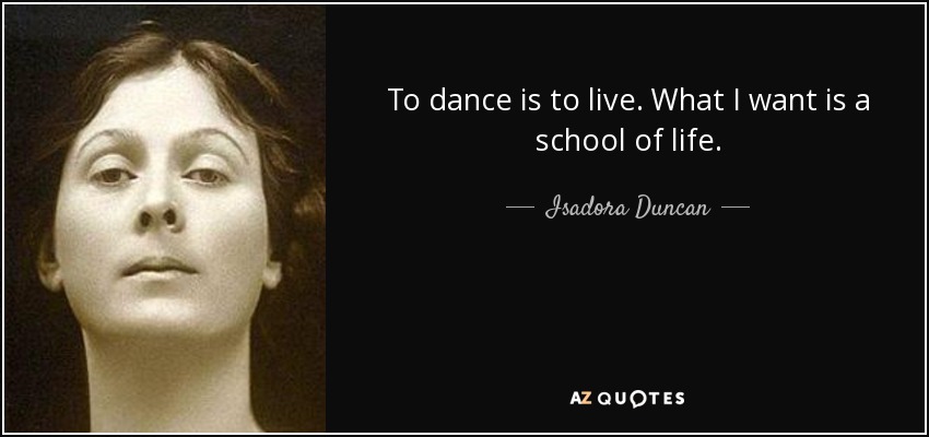 To dance is to live. What I want is a school of life. - Isadora Duncan