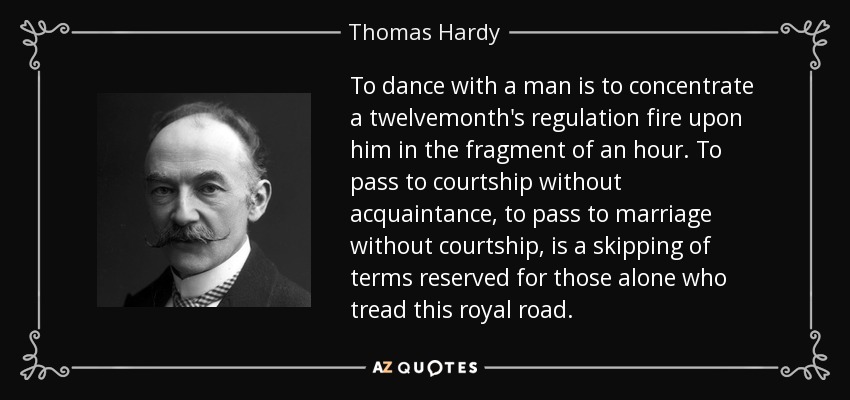 To dance with a man is to concentrate a twelvemonth's regulation fire upon him in the fragment of an hour. To pass to courtship without acquaintance, to pass to marriage without courtship, is a skipping of terms reserved for those alone who tread this royal road. - Thomas Hardy