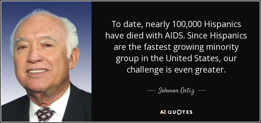 To date, nearly 100,000 Hispanics have died with AIDS. Since Hispanics are the fastest growing minority group in the United States, our challenge is even greater. - Solomon Ortiz