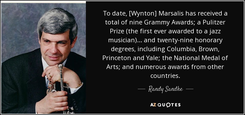 To date, [Wynton] Marsalis has received a total of nine Grammy Awards; a Pulitzer Prize (the first ever awarded to a jazz musician)... and twenty-nine honorary degrees, including Columbia, Brown, Princeton and Yale; the National Medal of Arts; and numerous awards from other countries. - Randy Sandke