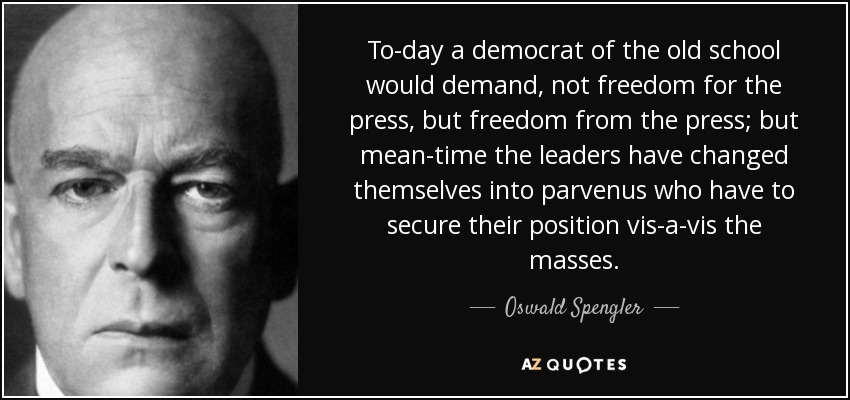 To-day a democrat of the old school would demand, not freedom for the press, but freedom from the press; but mean-time the leaders have changed themselves into parvenus who have to secure their position vis-a-vis the masses. - Oswald Spengler