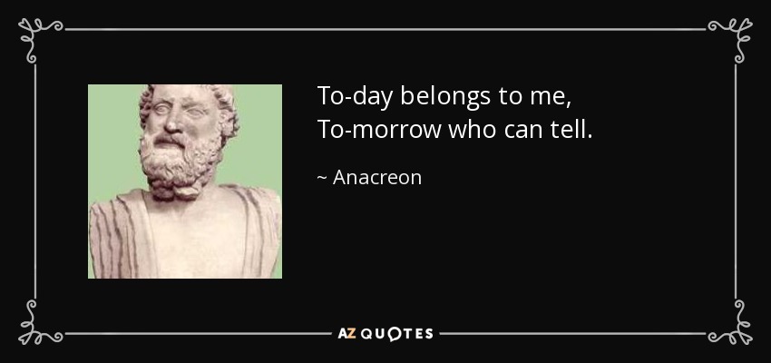 To-day belongs to me, To-morrow who can tell. - Anacreon