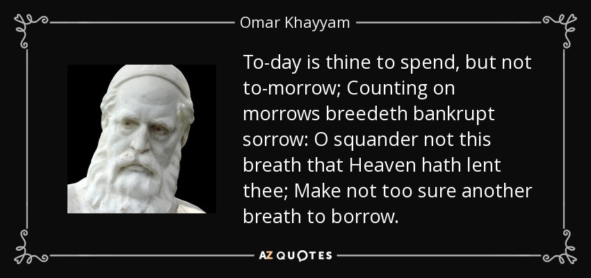 To-day is thine to spend, but not to-morrow; Counting on morrows breedeth bankrupt sorrow: O squander not this breath that Heaven hath lent thee; Make not too sure another breath to borrow. - Omar Khayyam