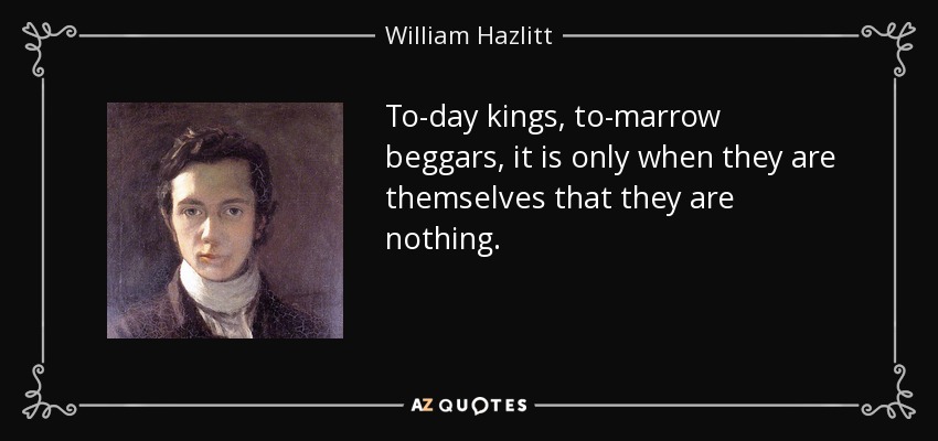 To-day kings, to-marrow beggars, it is only when they are themselves that they are nothing. - William Hazlitt