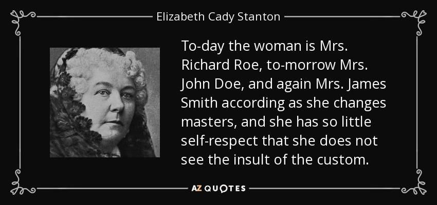 To-day the woman is Mrs. Richard Roe, to-morrow Mrs. John Doe, and again Mrs. James Smith according as she changes masters, and she has so little self-respect that she does not see the insult of the custom. - Elizabeth Cady Stanton