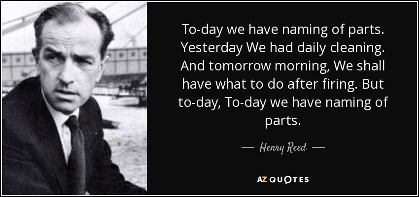 To-day we have naming of parts. Yesterday We had daily cleaning. And tomorrow morning, We shall have what to do after firing. But to-day, To-day we have naming of parts. - Henry Reed