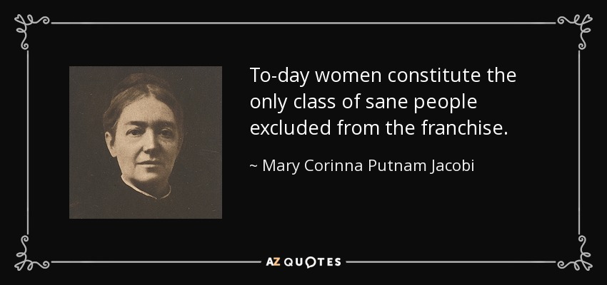 To-day women constitute the only class of sane people excluded from the franchise. - Mary Corinna Putnam Jacobi