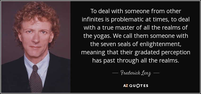 To deal with someone from other infinites is problematic at times, to deal with a true master of all the realms of the yogas. We call them someone with the seven seals of enlightenment, meaning that their gradated perception has past through all the realms. - Frederick Lenz