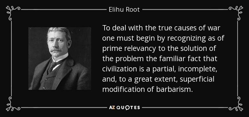 To deal with the true causes of war one must begin by recognizing as of prime relevancy to the solution of the problem the familiar fact that civilization is a partial, incomplete, and, to a great extent, superficial modification of barbarism. - Elihu Root