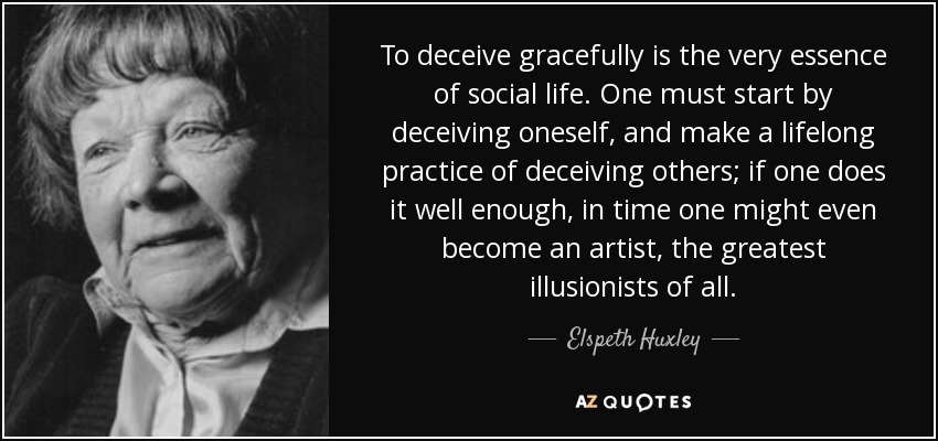 To deceive gracefully is the very essence of social life. One must start by deceiving oneself, and make a lifelong practice of deceiving others; if one does it well enough, in time one might even become an artist, the greatest illusionists of all. - Elspeth Huxley