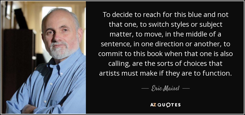 To decide to reach for this blue and not that one, to switch styles or subject matter, to move, in the middle of a sentence, in one direction or another, to commit to this book when that one is also calling, are the sorts of choices that artists must make if they are to function. - Eric Maisel
