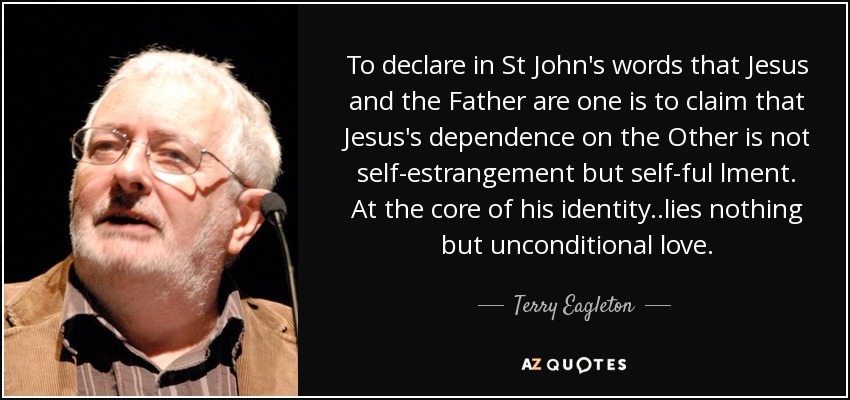 To declare in St John's words that Jesus and the Father are one is to claim that Jesus's dependence on the Other is not self-estrangement but self-ful lment. At the core of his identity ..lies nothing but unconditional love. - Terry Eagleton