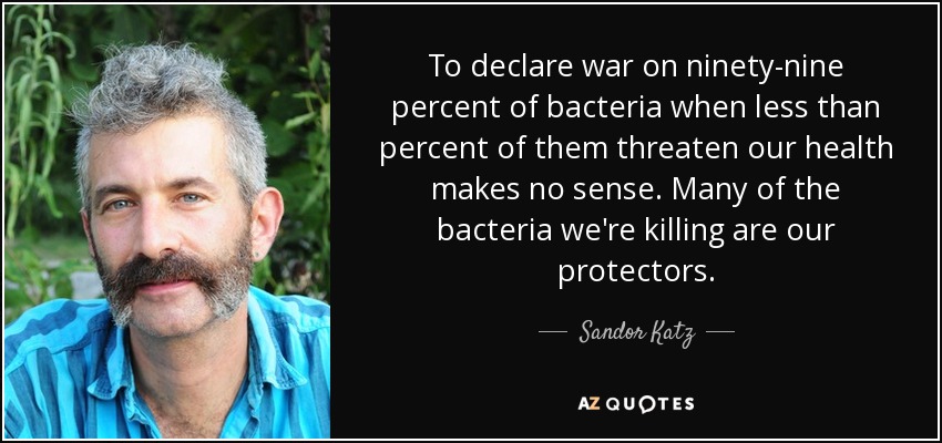 To declare war on ninety-nine percent of bacteria when less than percent of them threaten our health makes no sense. Many of the bacteria we're killing are our protectors. - Sandor Katz