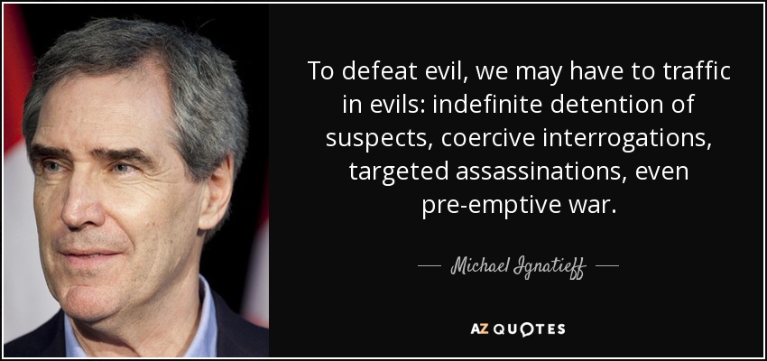 To defeat evil, we may have to traffic in evils: indefinite detention of suspects, coercive interrogations, targeted assassinations, even pre-emptive war. - Michael Ignatieff