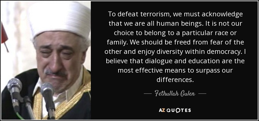 To defeat terrorism, we must acknowledge that we are all human beings. It is not our choice to belong to a particular race or family. We should be freed from fear of the other and enjoy diversity within democracy. I believe that dialogue and education are the most effective means to surpass our differences. - Fethullah Gulen