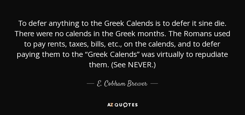 To defer anything to the Greek Calends is to defer it sine die. There were no calends in the Greek months. The Romans used to pay rents, taxes, bills, etc., on the calends, and to defer paying them to the “Greek Calends” was virtually to repudiate them. (See NEVER.) - E. Cobham Brewer