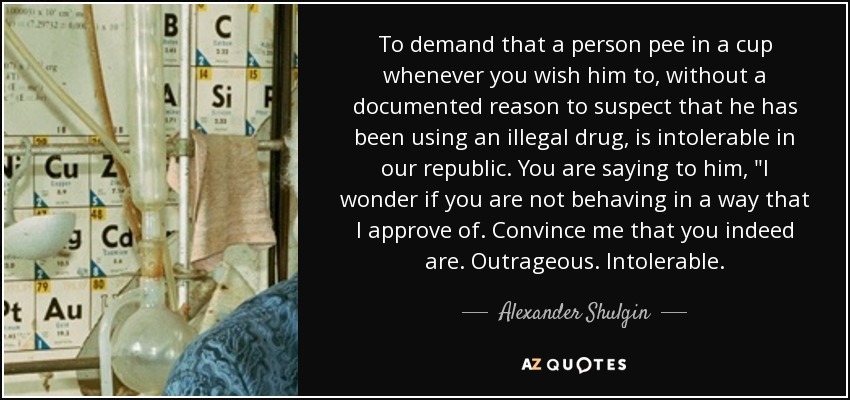 To demand that a person pee in a cup whenever you wish him to, without a documented reason to suspect that he has been using an illegal drug, is intolerable in our republic. You are saying to him, 