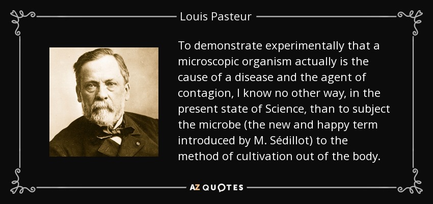 To demonstrate experimentally that a microscopic organism actually is the cause of a disease and the agent of contagion, I know no other way, in the present state of Science, than to subject the microbe (the new and happy term introduced by M. Sédillot) to the method of cultivation out of the body. - Louis Pasteur