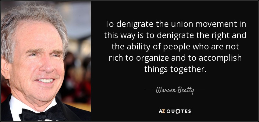 To denigrate the union movement in this way is to denigrate the right and the ability of people who are not rich to organize and to accomplish things together. - Warren Beatty